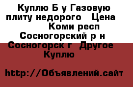 Куплю Б/у Газовую плиту недорого › Цена ­ 1 000 - Коми респ., Сосногорский р-н, Сосногорск г. Другое » Куплю   